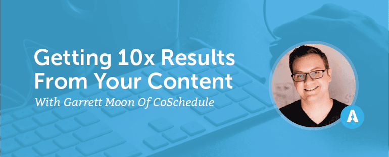 Getting 10X Results From Your Content With Garrett Moon of CoSchedule