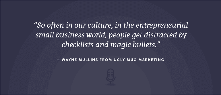 So often in our culture, in the entrepreneurial small business world, people get distracted by checklists and magic bullets. - Wayne Mullins from Ugly Mug Marketing