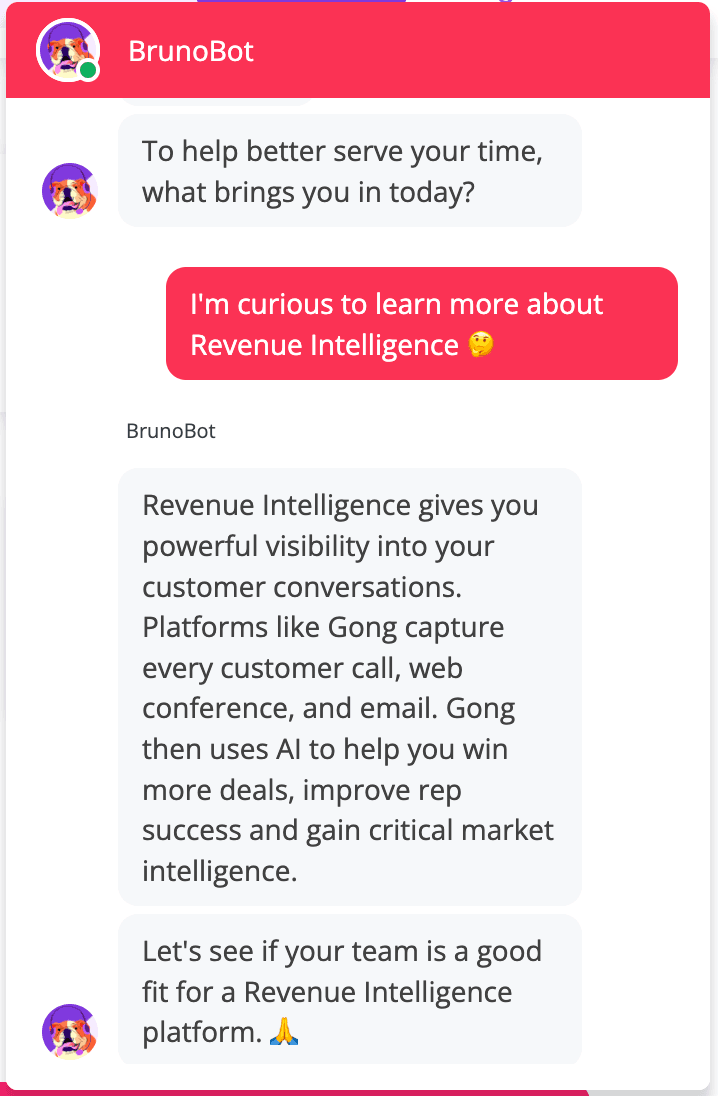 Image from a BrunoBot conversation in which the bot is asking "To help better serve your time, what brings you in today?" And the customer responding, "I'm curious to learn more about Revenue Intelligence" The bot then responds, saying, "Revenue Intelligence gives you powerful visibility into your customer conversations. Platforms like Gong capture every customer call, web conference, and email. Gong then uses AI to help you win more deals, improve rep success and gain critical marketing intelligence. Lets see if your team is a good fit for a Revenue Intelligence platform." 