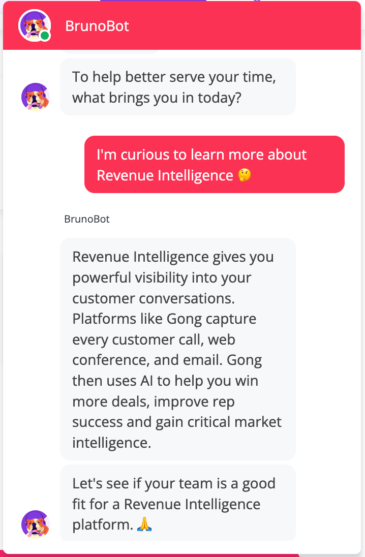 Image from a BrunoBot conversation in which the bot is asking "To help better serve your time, what brings you in today?" And the customer responding, "I'm curious to learn more about Revenue Intelligence" The bot then responds, saying, "Revenue Intelligence gives you powerful visibility into your customer conversations. Platforms like Gong capture every customer call, web conference, and email. Gong then uses AI to help you win more deals, improve rep success and gain critical marketing intelligence. Lets see if your team is a good fit for a Revenue Intelligence platform."