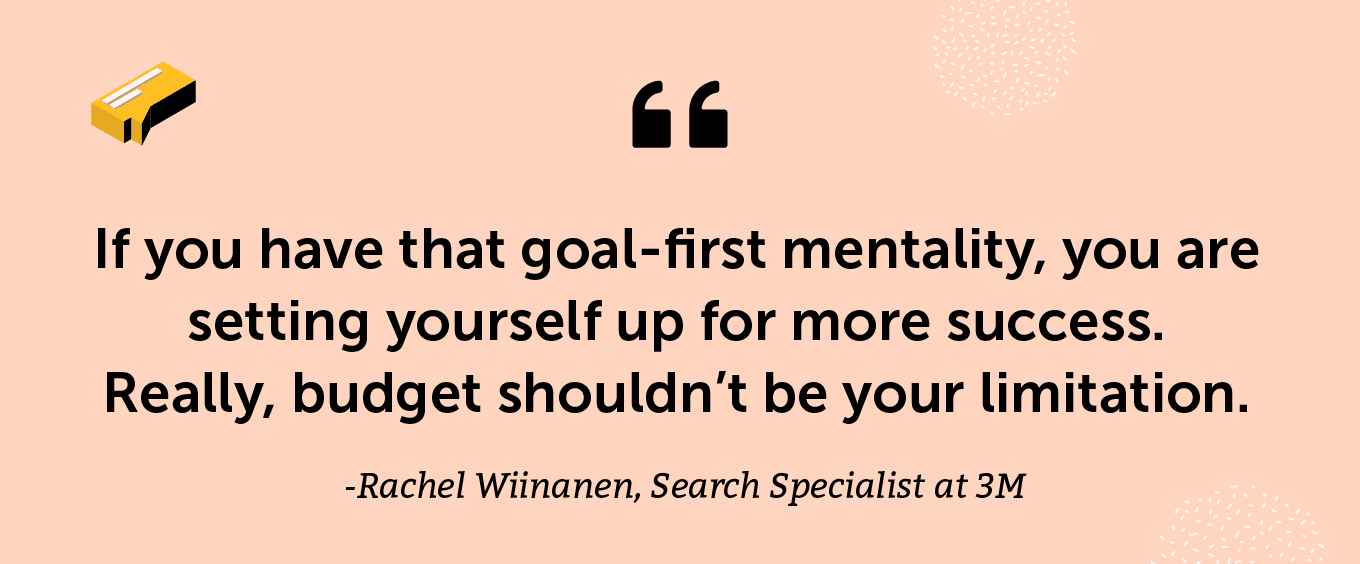 “If you have that goal-first mentality, you are setting yourself up for more success. Really, budget shouldn’t be your limitation.” -Rachel Wiinanen