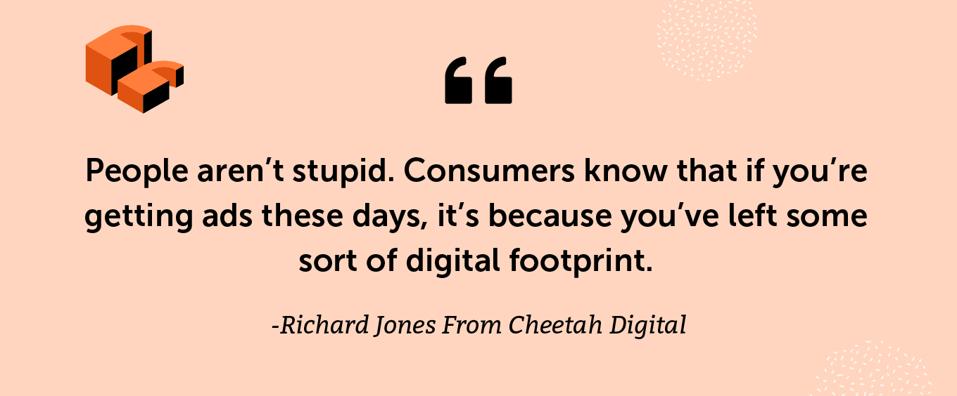 "People aren’t stupid. Consumers know that if you’re getting ads these days, it’s because you’ve left some sort of digital footprint.” -Richard Jones From Cheetah Digital