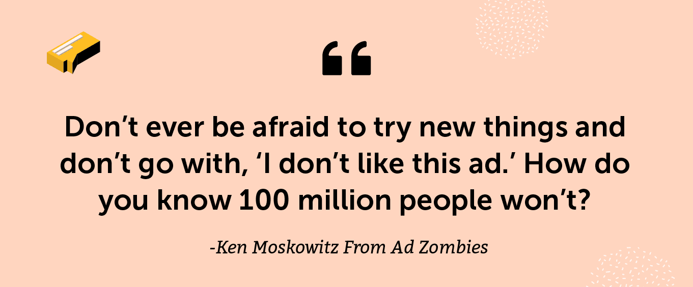 “Don’t ever be afraid to try new things and don’t go with, ‘I don’t like this ad.’ How do you know 100 million people won’t?” -Ken Moskowitz From Ad Zombies