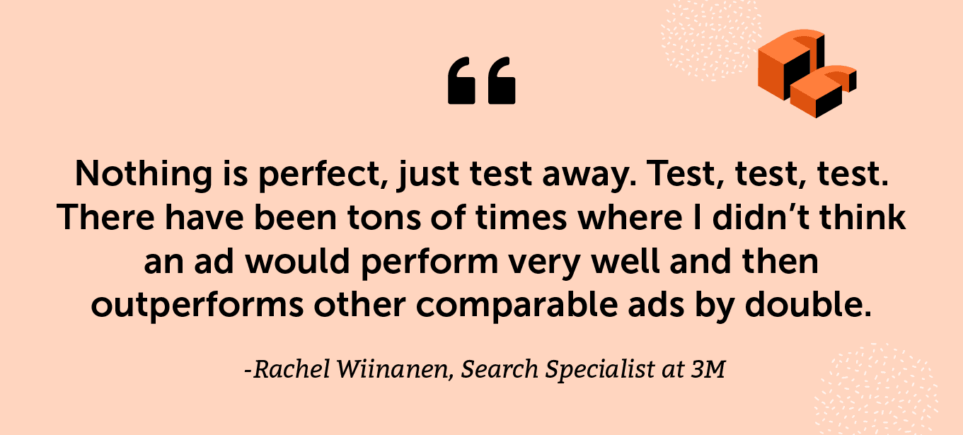 “Nothing is perfect, just test away. Test, test, test. There have been tons of times where I didn’t think an ad would perform very well and then outperforms other comparable ads by double.” -Rachel Wiinanen