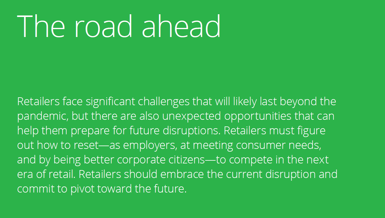 "The road ahead" Retailers face significant challenges that will likely last beyond the pandemic, but there are also unexpected opportunities that can help them prepare for future disruptions. Retailers must figure out how to reset—as employers, at meeting consumer needs, and by being better corporate citizens—to compete in the next era of retail. Retailers should embrace the current disruption and commit to pivot toward the future.