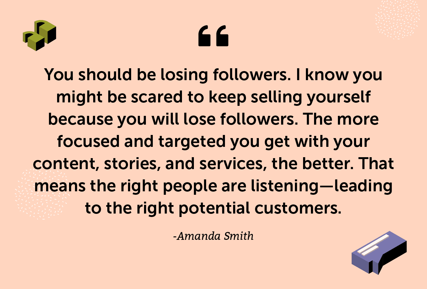 "You should be losing followers. I know you might be scared to keep selling yourself because you will lose followers. The more focused and targeted you get with your content, stories, and services, the better. That means the right people are listening—leading to the right potential customers."  -Amanda Smith