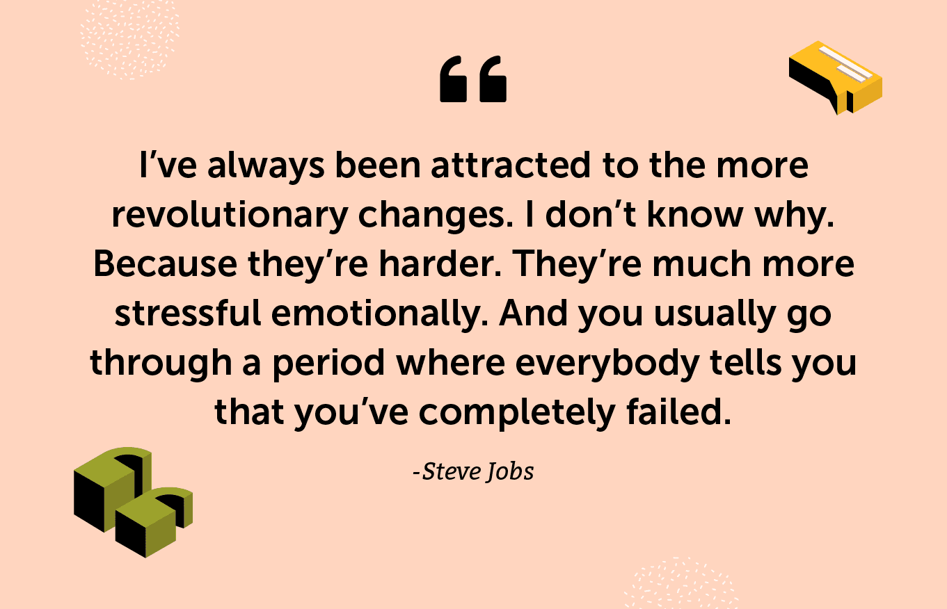 “I’ve always been attracted to the more revolutionary changes. I don’t know why. Because they’re harder. They’re much more stressful emotionally. And you usually go through a period where everybody tells you that you’ve completely failed.” -Steve Jobs