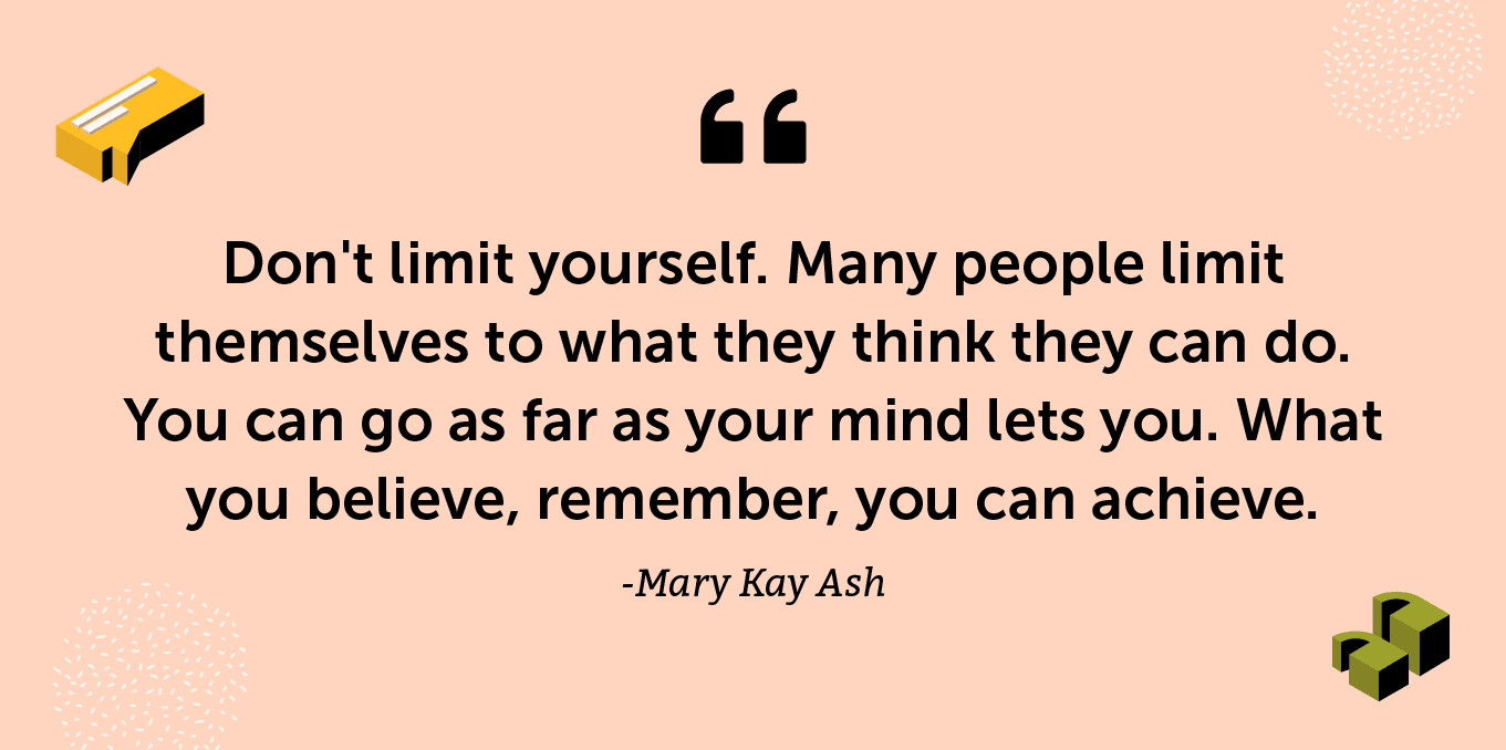 “Don't limit yourself. Many people limit themselves to what they think they can do. You can go as far as your mind lets you. What you believe, remember, you can achieve.” -Mary Kay Ash
