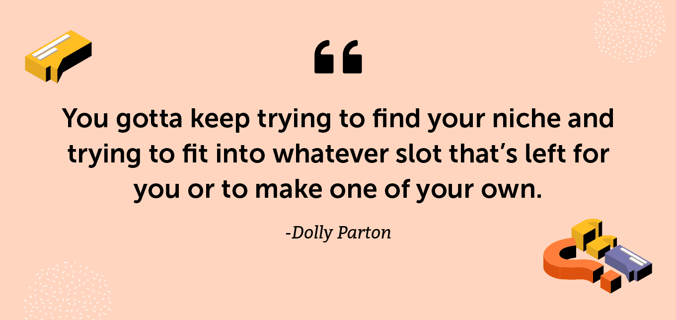“You gotta keep trying to find your niche and trying to fit into whatever slot that’s left for you or to make one of your own.” -Dolly Parton