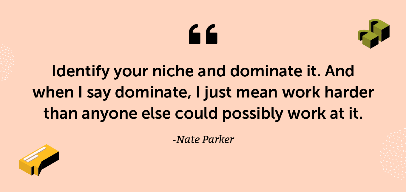 “Identify your niche and dominate it. And when I say dominate, I just mean work harder than anyone else could possibly work at it.” -Nate Parker