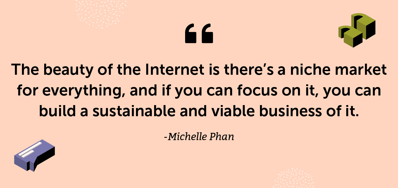 “The beauty of the Internet is there’s a niche market for everything, and if you can focus on it, you can build a sustainable and viable business of it.” -Michelle Phan