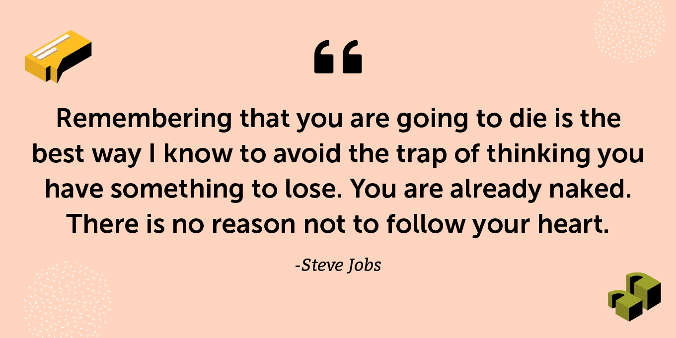 “Remembering that you are going to die is the best way I know to avoid the trap of thinking you have something to lose. You are already naked. There is no reason not to follow your heart.” -Steve Jobs