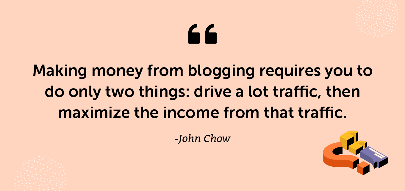 “Making money from blogging requires you to do only two things: drive a lot traffic, then maximize the income from that traffic.” -John Chow