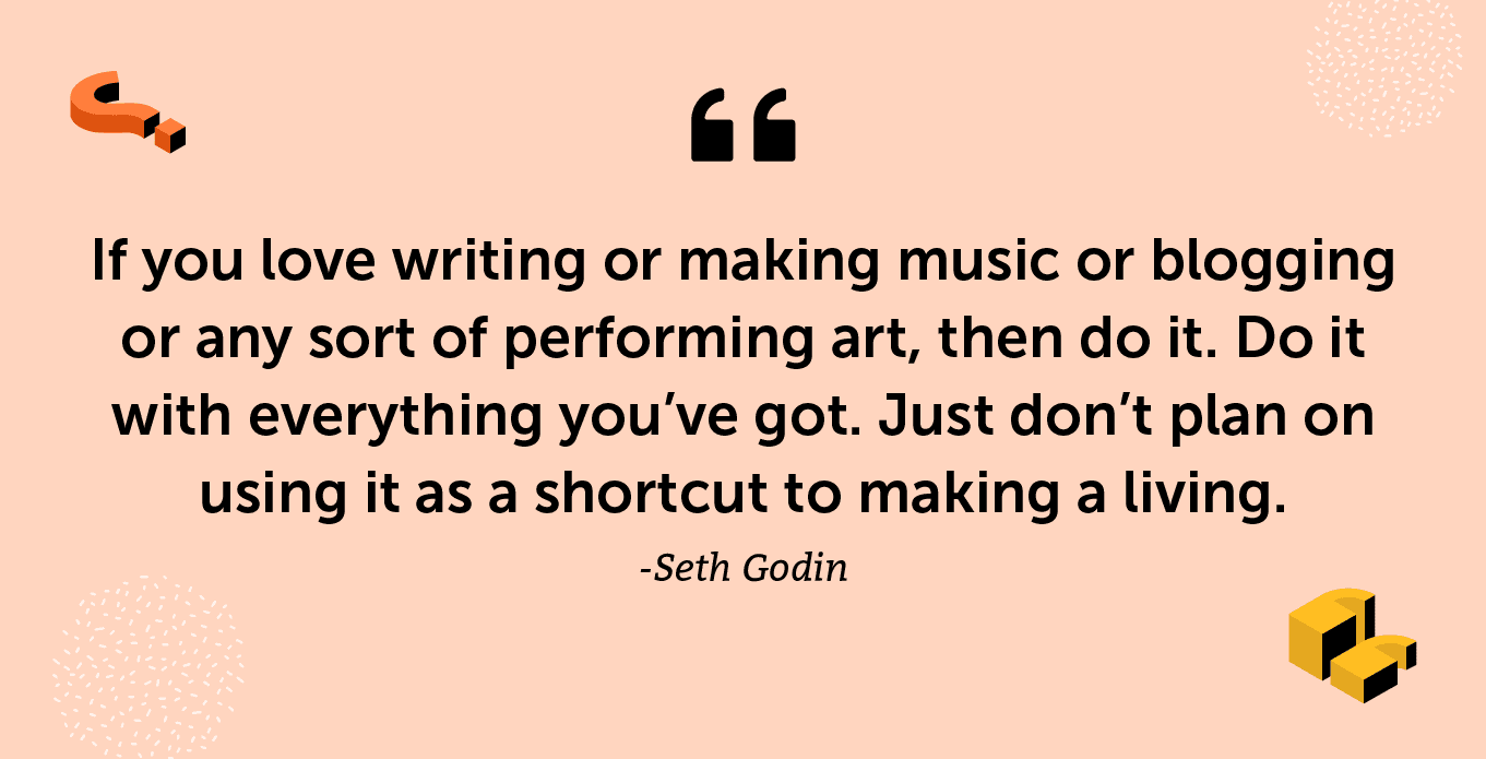 “If you love writing or making music or blogging or any sort of performing art, then do it. Do it with everything you’ve got. Just don’t plan on using it as a shortcut to making a living.” -Seth Godin