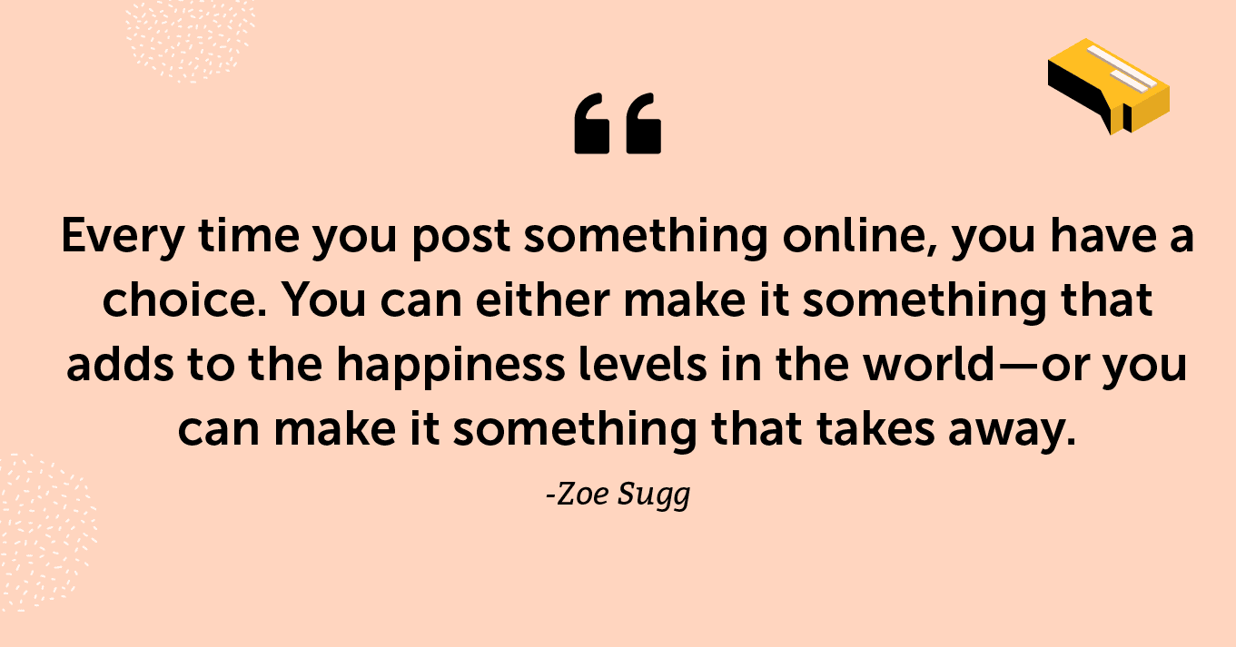 “Every time you post something online, you have a choice. You can either make it something that adds to the happiness levels in the world—or you can make it something that takes away.” -Zoe Sugg