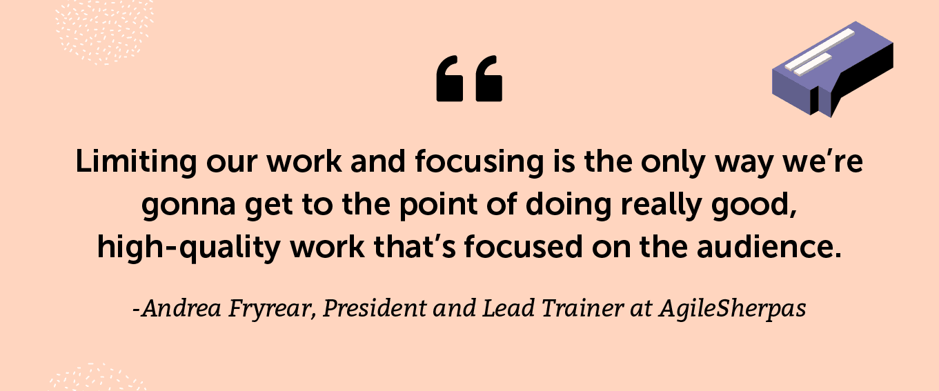 “Limiting our work and focusing is the only way we’re gonna get to the point of doing really good, high-quality work that’s focused on the audience.” -Andrea Fryrear, President and Lead Trainer at AgileSherpas