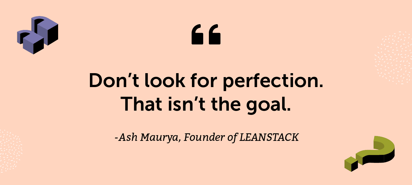 “Don’t look for perfection. That isn’t the goal.” -Ash Maurya, Founder of LEANSTACK and author of The Lean Startup Movement, That's Running Lean, and Scaling Lean