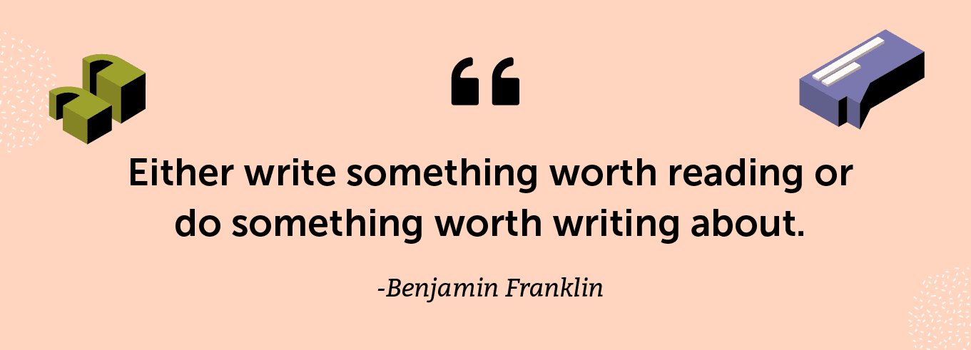 “Either write something worth reading or do something worth writing about.” -Benjamin Franklin