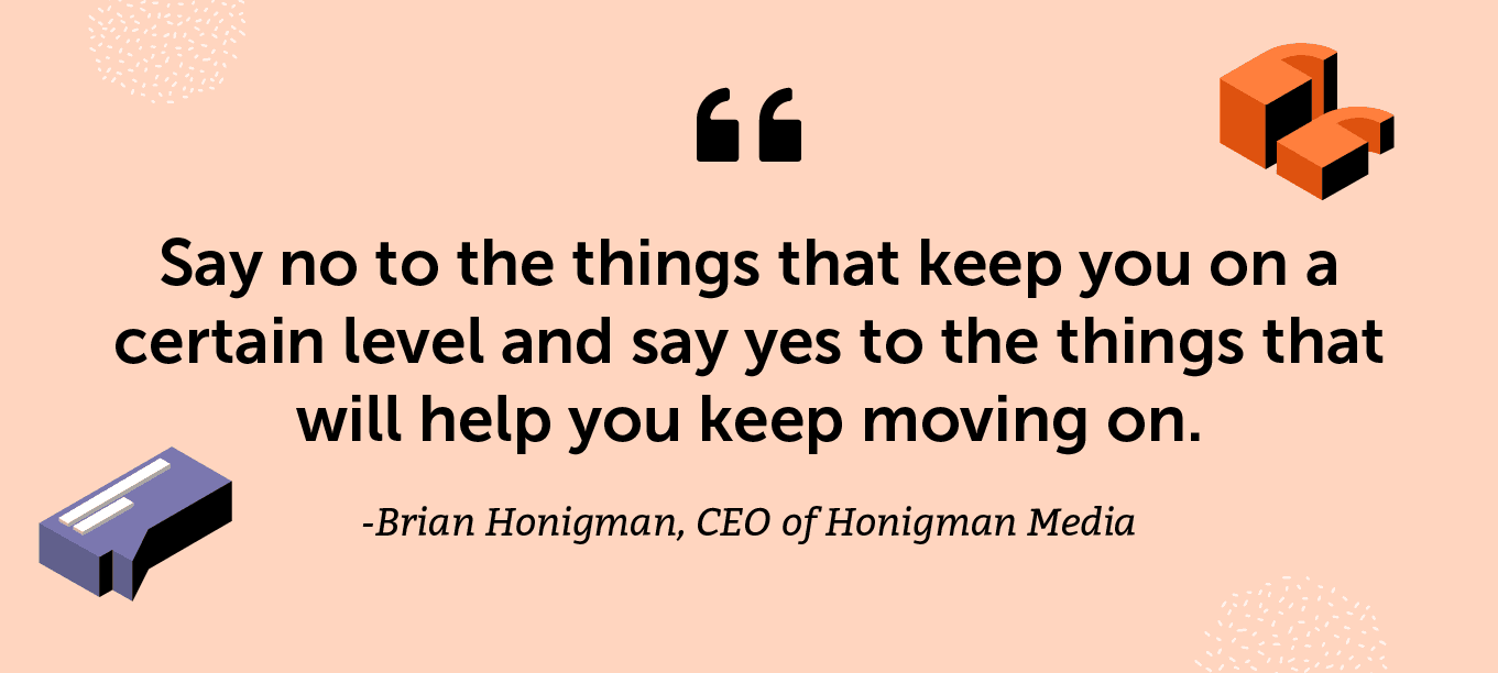 “Say no to the things that keep you on a certain level and say yes to the things that will help you keep moving on.” -Brian Honigman, CEO of Honigman Media