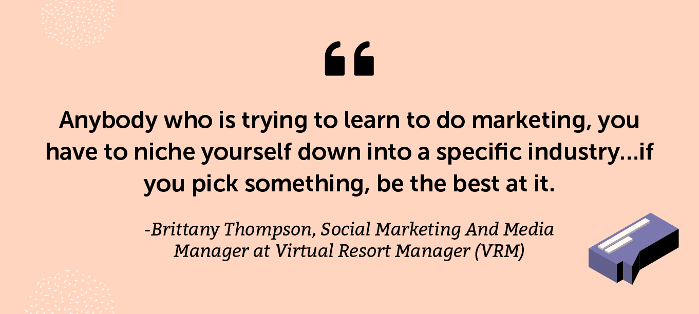 “Anybody who is trying to learn to do marketing, you have to niche yourself down into a specific industry…if you pick something, be the best at it.” -Brittany Thompson, Social Marketing And Media Manager at Virtual Resort Manager (VRM)