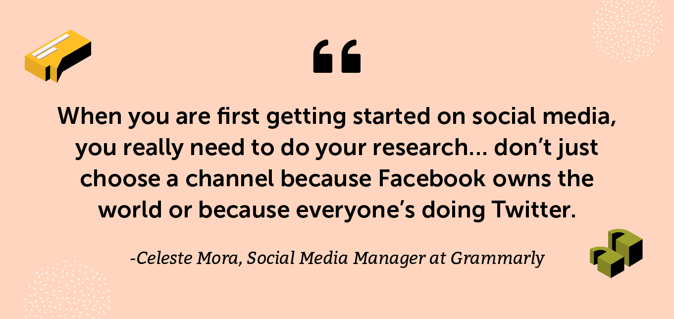 “When you are first getting started on social media, you really need to do your research… don’t just choose a channel because Facebook owns the world or because everyone’s doing Twitter.” -Celeste Mora, Social Media Manager at Grammarly