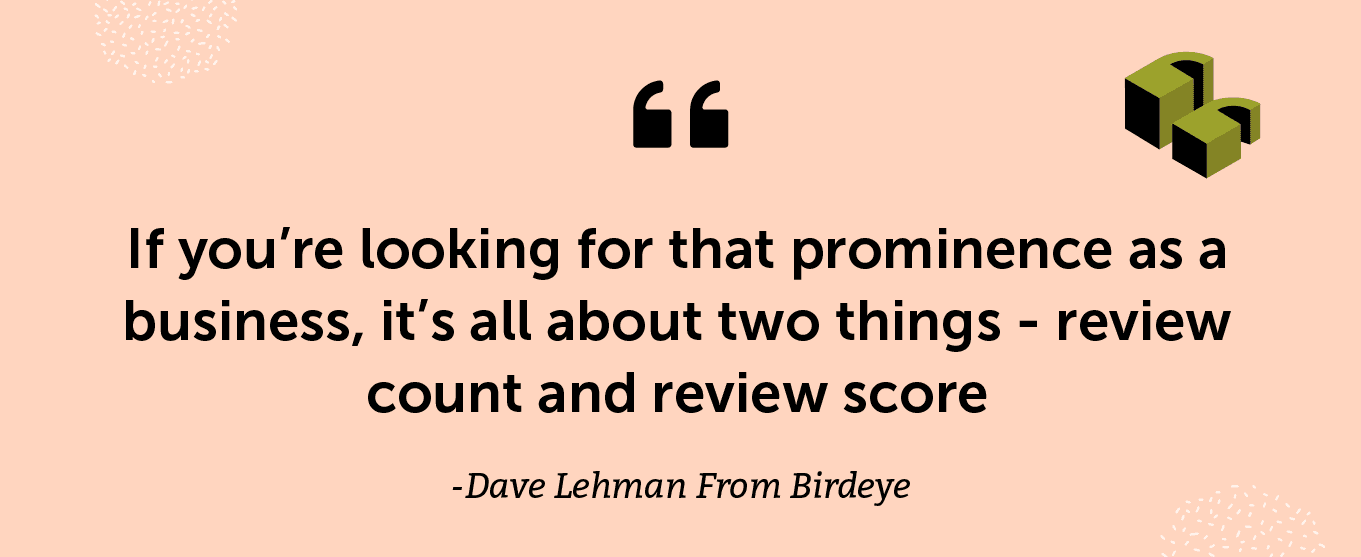 “If you’re looking for that prominence as a business, it’s all about two things - review count and review score.” - Dave Lehman From Birdeye