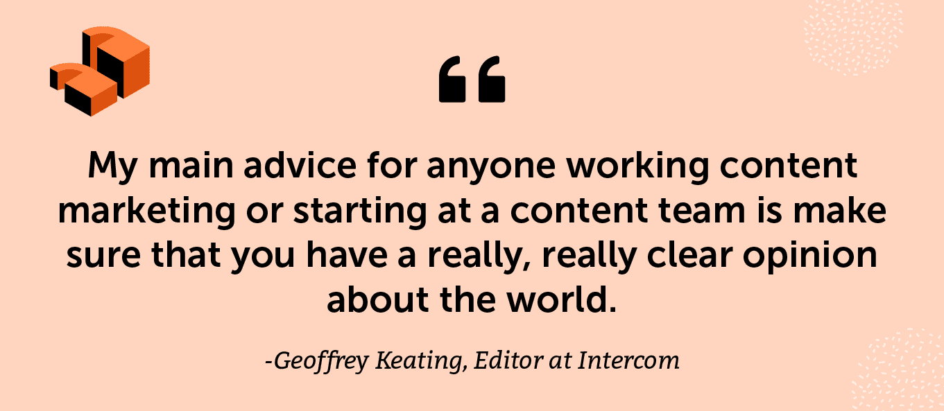 “My main advice for anyone working content marketing or starting at a content team is make sure that you have a really, really clear opinion about the world.” -Geoffrey Keating, Editor at Intercom
