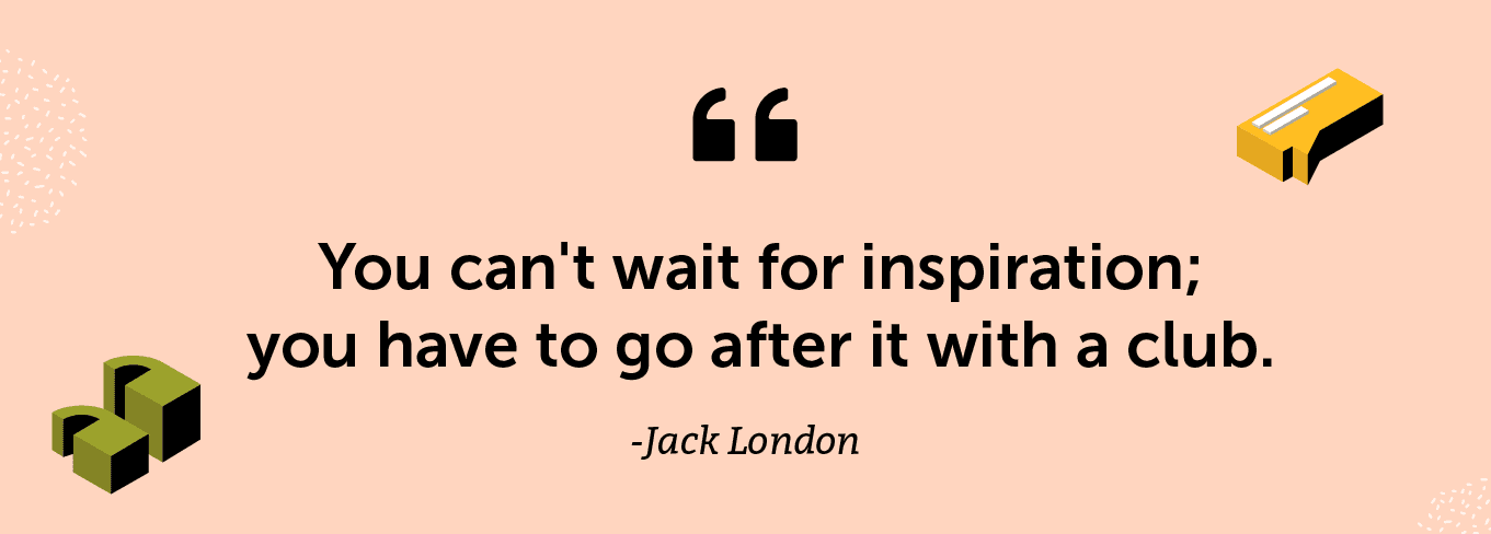 "You can't wait for inspiration; you have to go after it with a club." -Jack London