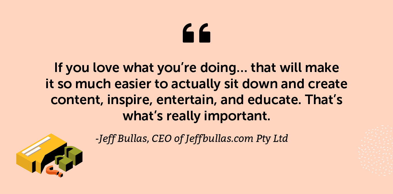 “If you love what you’re doing… that will make it so much easier to actually sit down and create content, inspire, entertain, and educate. That’s what’s really important.” -Jeff Bullas, CEO of Jeffbullas.com Pty Ltd