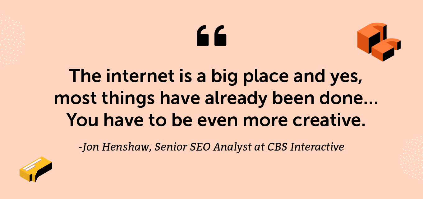 “The internet is a big place and yes, most things have already been done… You have to be even more creative.” -Jon Henshaw, Senior SEO Analyst at CBS Interactive