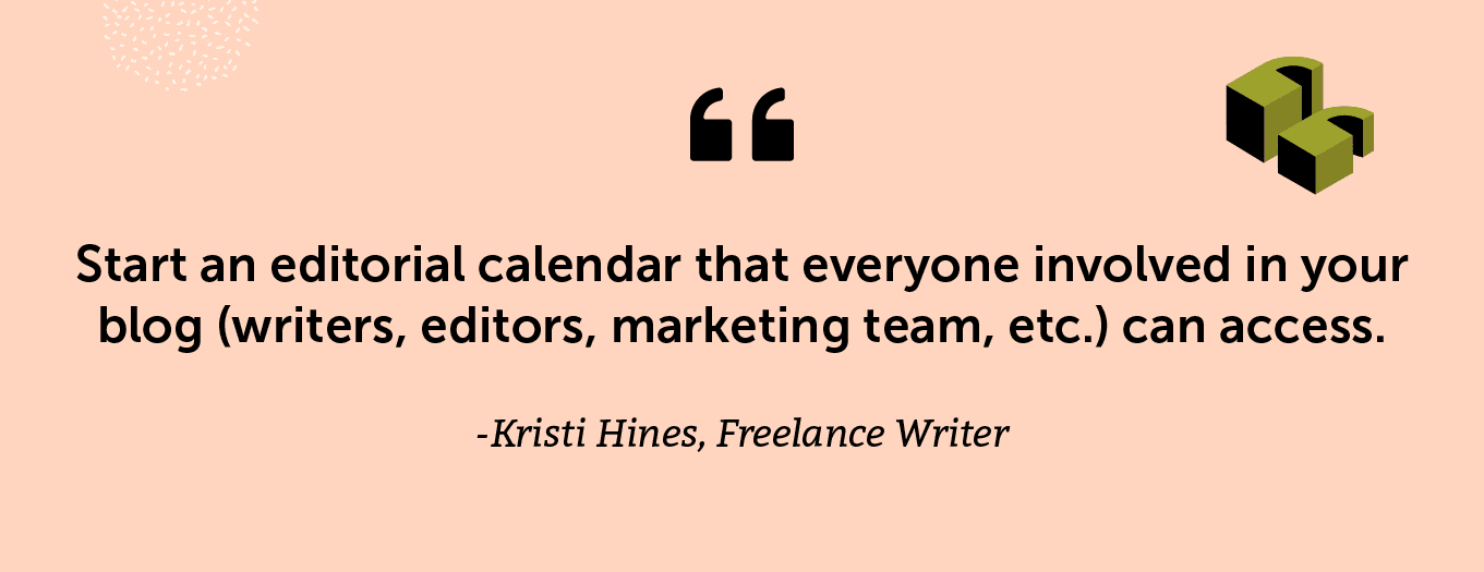 "Start an editorial calendar that everyone involved in your blog (writers, editors, marketing team, etc.) can access. -Kristi Hines, Freelance Writer