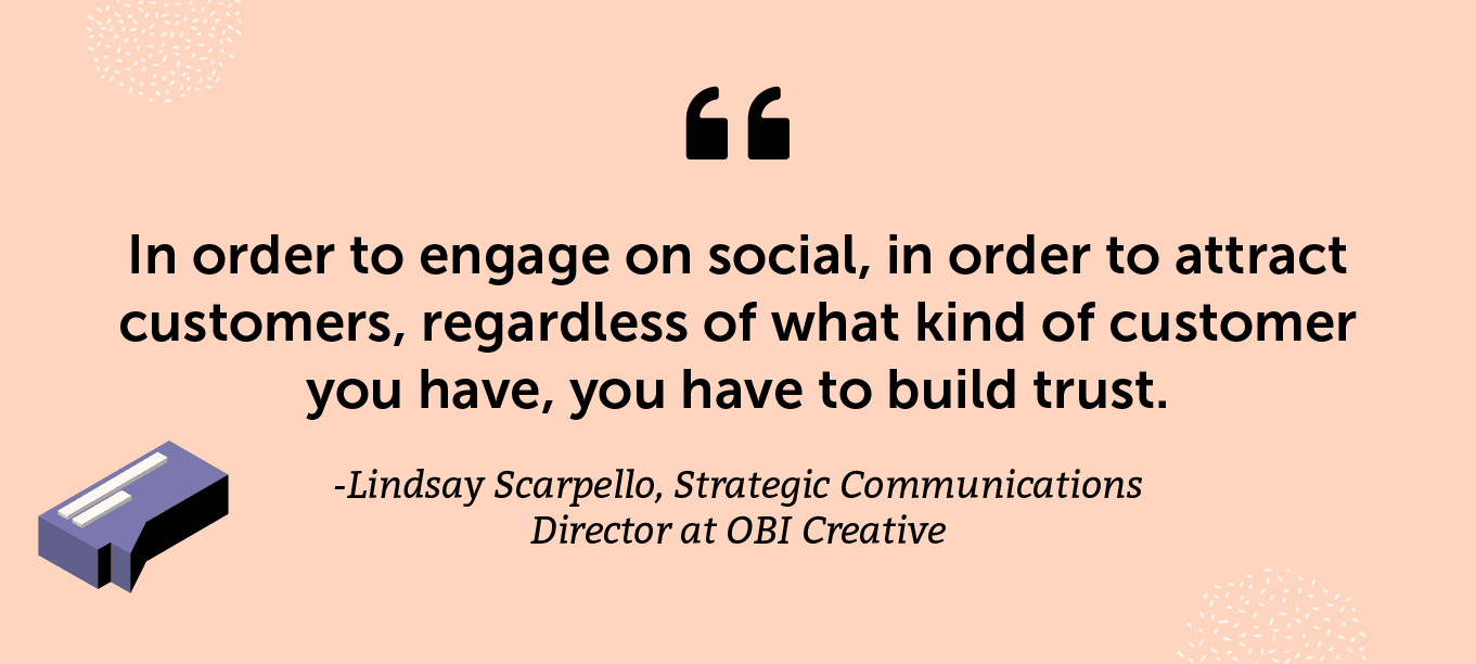 “In order to engage on social, in order to attract customers, regardless of what kind of customer you have, you have to build trust.” -Lindsay Scarpello, Strategic Communications Director at OBI Creative