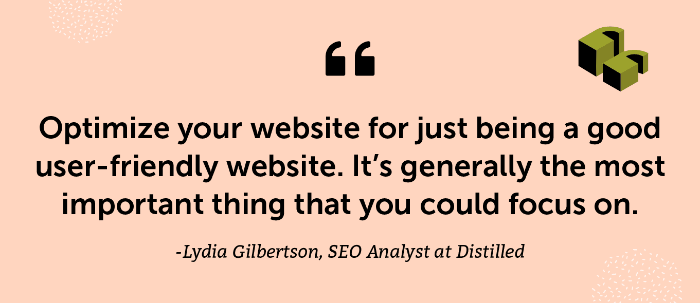 “Optimize your website for just being a good user-friendly website. It’s generally the most important thing that you could focus on.” -Lydia Gilbertson, SEO Analyst at Distilled