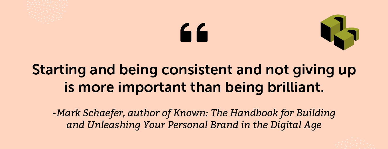 “Starting and being consistent and not giving up is more important than being brilliant.” -Mark Schaefer, author of Known: The Handbook for Building and Unleashing Your Personal Brand in the Digital Age