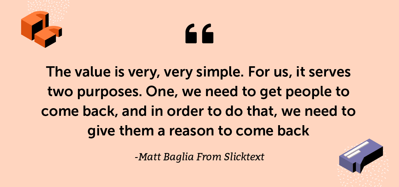 “The value is very, very simple. For us, it serves two purposes. One, we need to get people to come back, and in order to do that, we need to give them a reason to come back.” >- Matt Baglia From Slicktext
