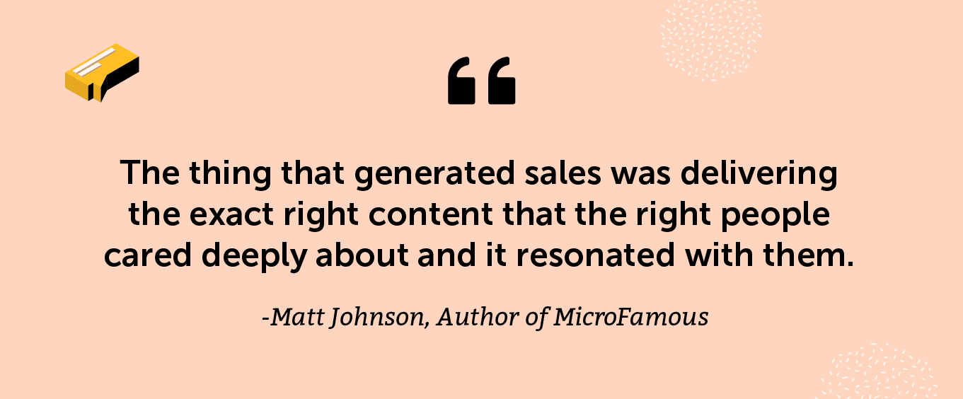 “The thing that generated sales was delivering the exact right content that the right people cared deeply about and it resonated with them.” - Matt Johnson, Author of MicroFamous
