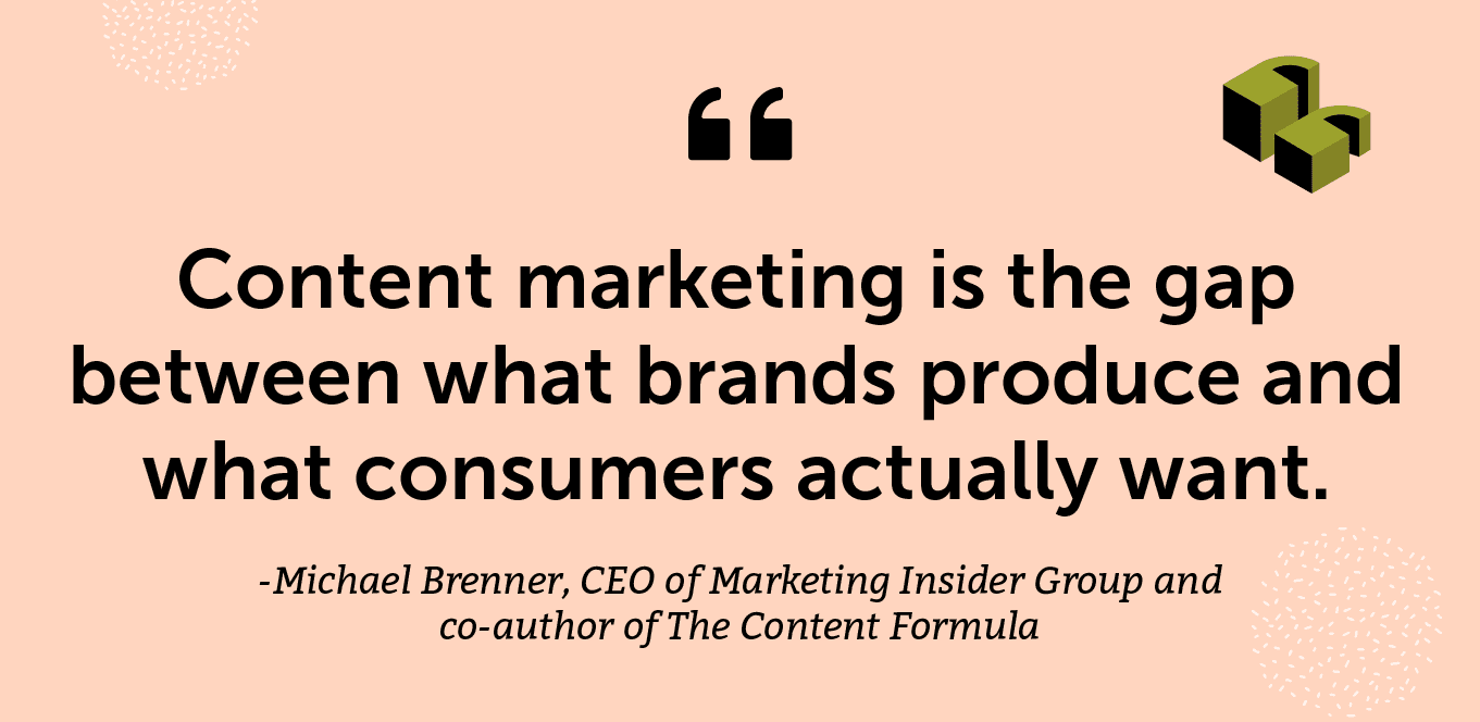 "Content marketing is the gap between what brands produce and what consumers actually want." -Michael Brenner, CEO of Marketing Insider Group and co-author of The Content Formula
