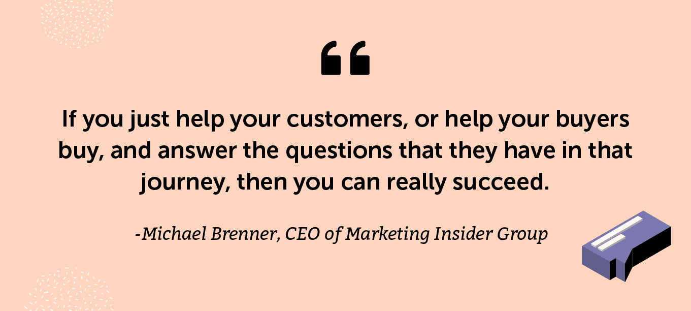 “If you just help your customers, or help your buyers buy, and answer the questions that they have in that journey, then you can really succeed.” -Michael Brenner, CEO of Marketing Insider Group and co-author of The Content Formula