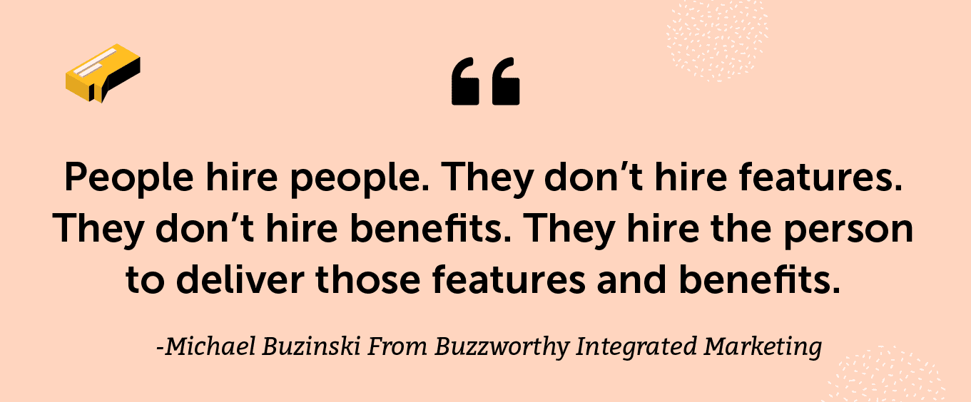 “People hire people. They don’t hire features. They don’t hire benefits. They hire the person to deliver those features and benefits.” - Michael Buzinski From Buzzworthy Integrated Marketing