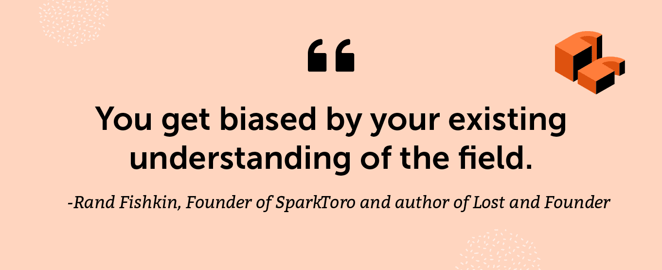 “You get biased by your existing understanding of the field.” -Rand Fishkin, Founder of SparkToro and author of Lost and Founder