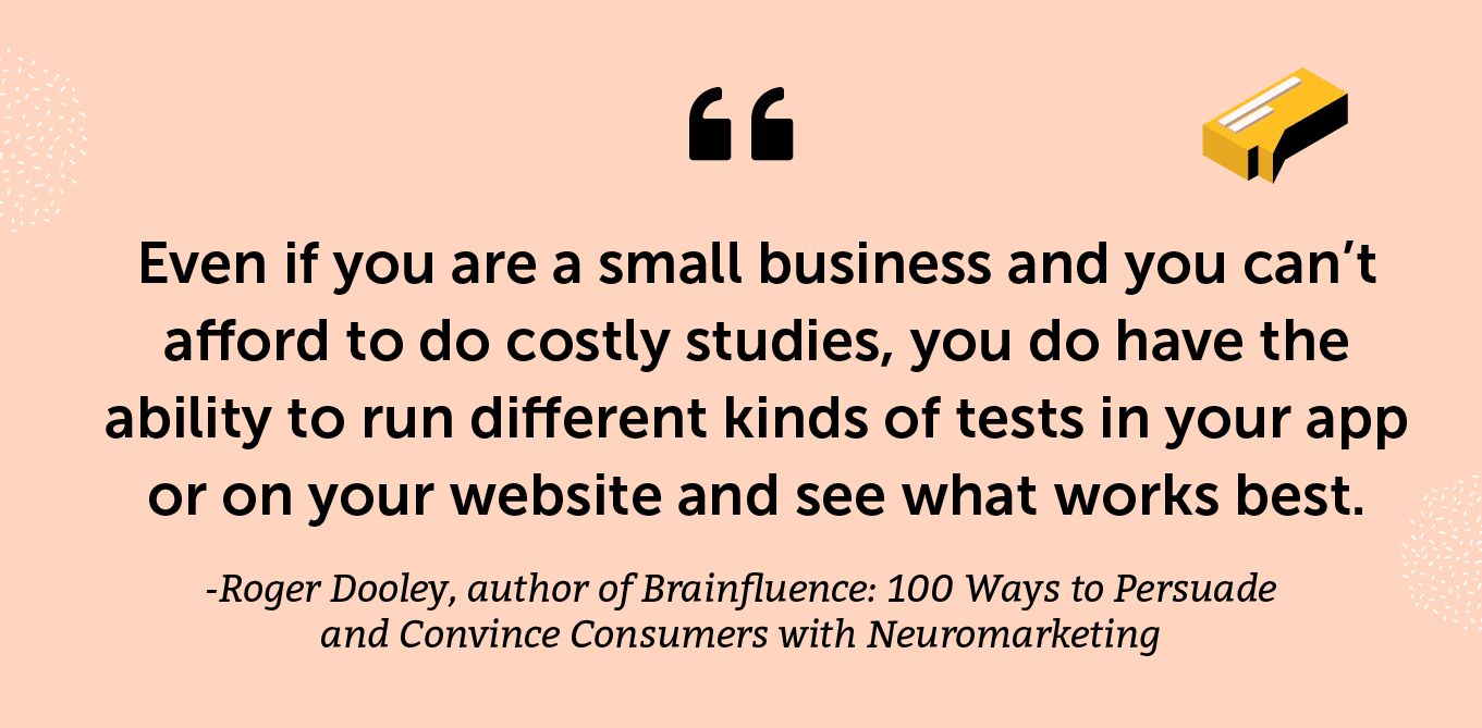“Even if you are a small business and you can’t afford to do costly studies, you do have the ability to run different kinds of tests in your app or on your website and see what works best.” -Roger Dooley, author of Brainfluence: 100 Ways to Persuade and Convince Consumers with Neuromarketing
