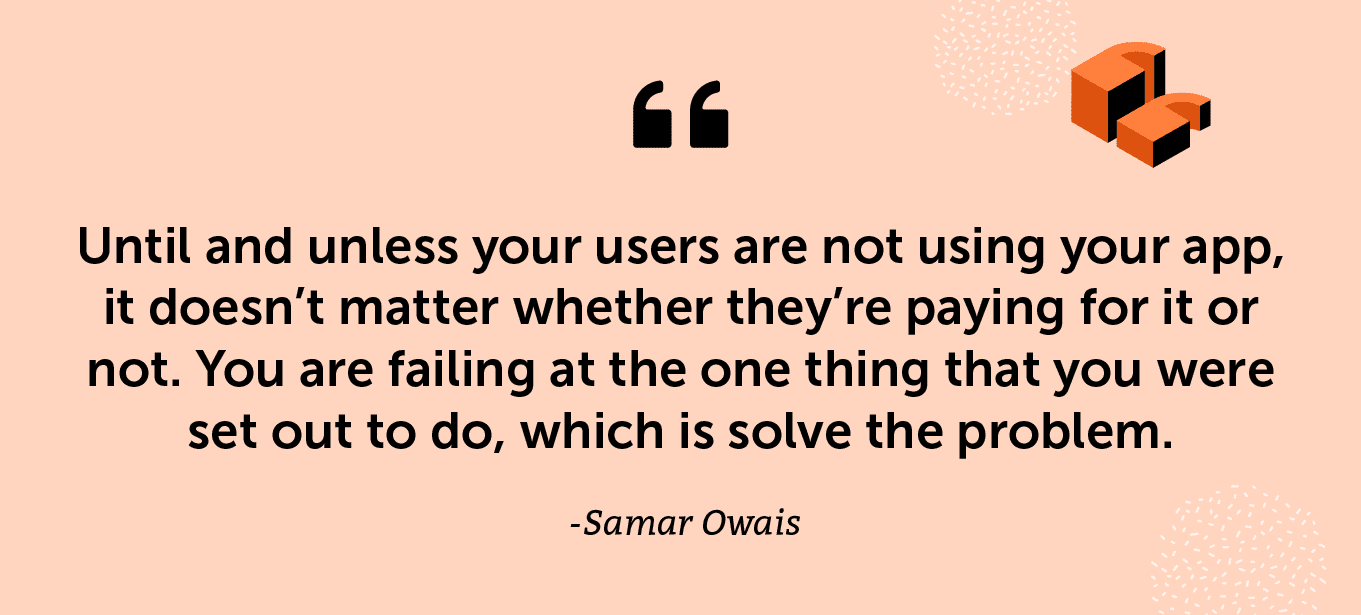 “Until and unless your users are not using your app, it doesn’t matter whether they’re paying for it or not. You are failing at the one thing that you were set out to do, which is solve the problem.” - Samar Owais