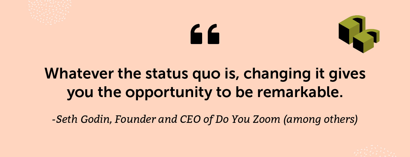 "Whatever the status quo is, changing it gives you the opportunity to be remarkable." -Seth Godin, Founder and CEO of Do You Zoom (among others) and author of one of my favorite books, Linchpin: Are You Indispensable