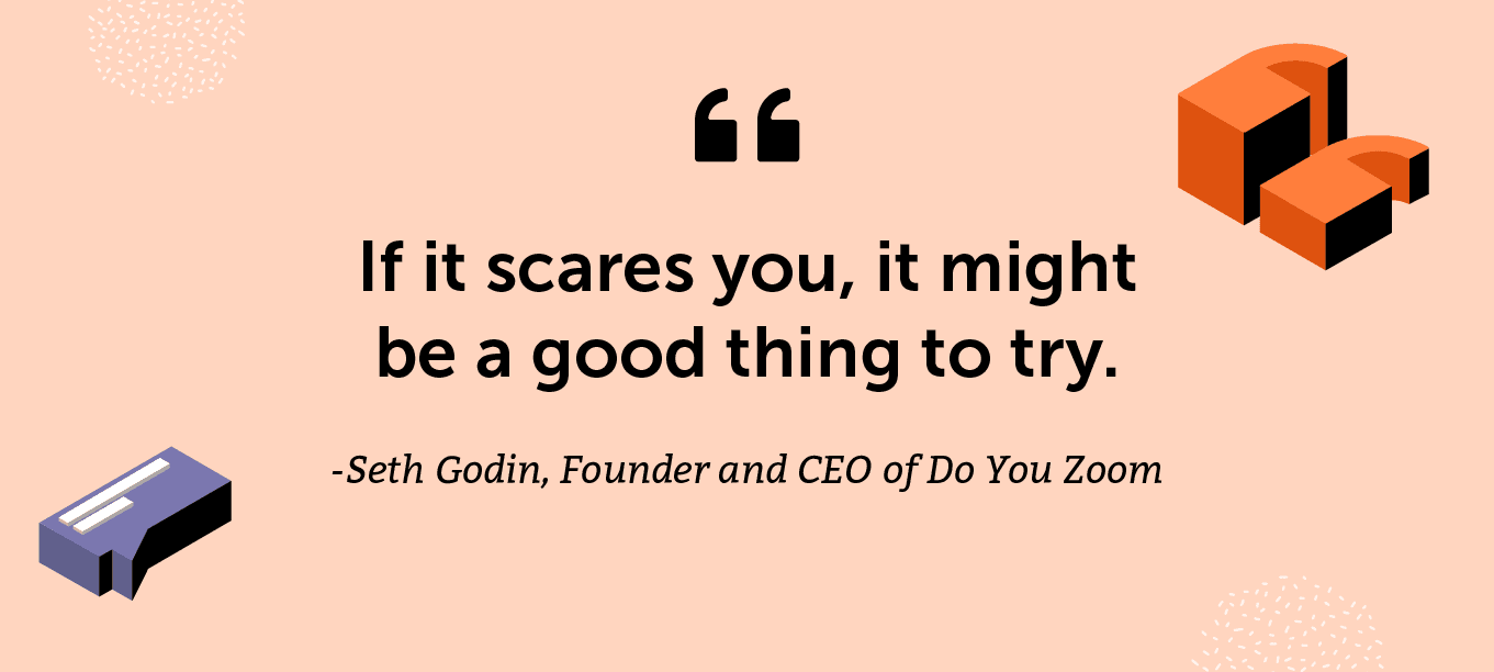 "If it scares you, it might be a good thing to try." -Seth Godin, Founder and CEO of Do You Zoom (among others) and author of lots of books, including the one where this quote comes from, Purple Cow: Transform Your Business by Being Remarkable