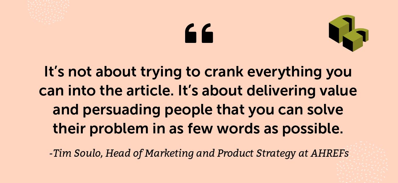“It’s not about trying to crank everything you can into the article. It’s about delivering value and persuading people that you can solve their problem in as few words as possible.” -Tim Soulo, Head of Marketing and Product Strategy at AHREFs
