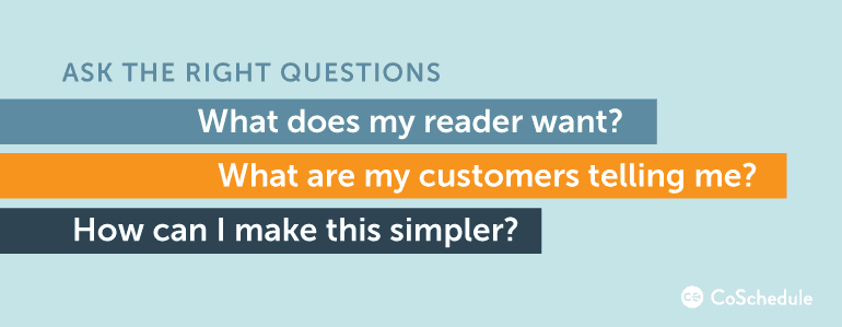 Ask the right questions.. What does my reader want? What are my customers telling me? How can I make this simpler?