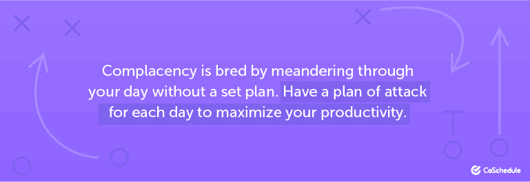 Complacency is bred by meandering through your day without a set plan.