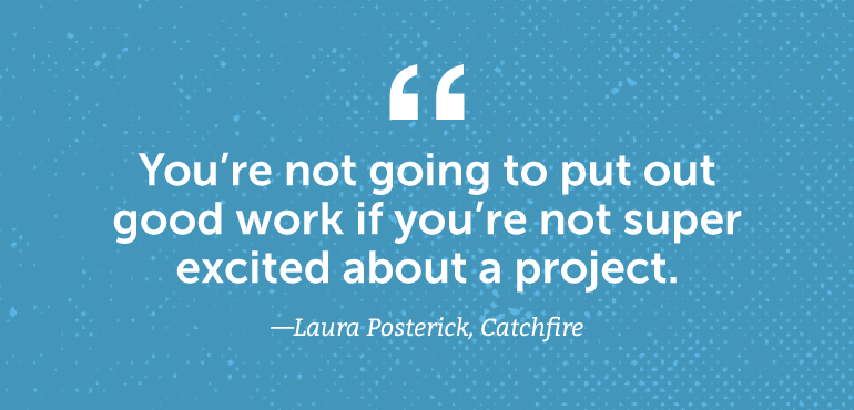 You're not going to put out good work if you're not super excited about a project.