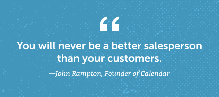 You will never be a better salesperson than your customers.