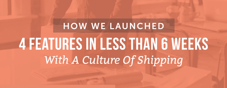 How We Launched 4 Features In Less Than 6 Weeks With A Culture of Shipping